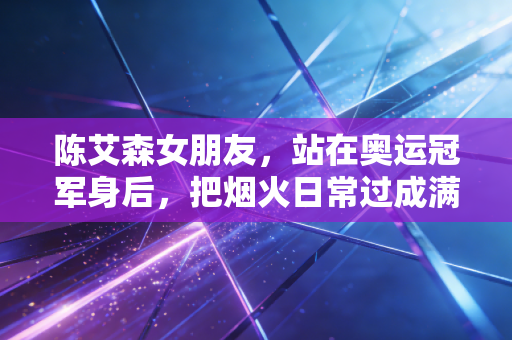 陈艾森女朋友，站在奥运冠军身后，把烟火日常过成满分浪漫