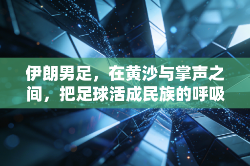 伊朗男足,在黄沙与掌声之间,把足球活成民族的呼吸 伊朗男足,在黄沙与掌声之间,把足球活成民族的呼吸