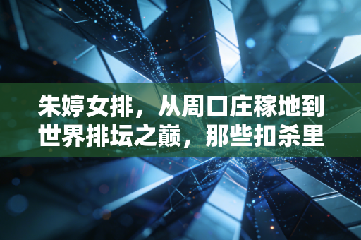 朱婷女排，从周口庄稼地到世界排坛之巅，那些扣杀里藏着的中国人的韧性