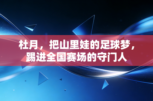 杜月，把山里娃的足球梦，踢进全国赛场的守门人