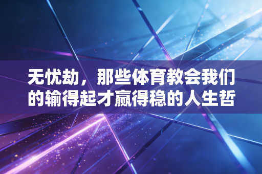 无忧劫,那些体育教会我们的输得起才赢得稳的人生哲学 无忧劫,那些体育教会我们的输得起才赢得稳的人生哲学