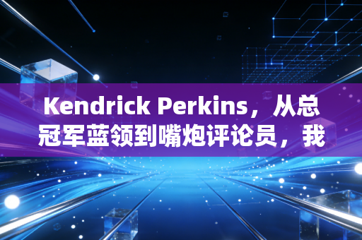 Kendrick Perkins，从总冠军蓝领到嘴炮评论员，我在他身上看到了普通体育生的两种出路