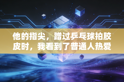 他的指尖,蹭过乒乓球拍胶皮时,我看到了普通人热爱体育的全部答案 他的指尖,蹭过乒乓球拍胶皮时,我看到了普通人热爱体育的全部答案