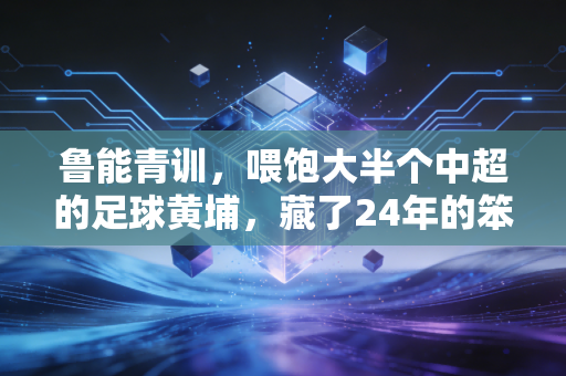 鲁能青训，喂饱大半个中超的足球黄埔，藏了24年的笨功夫终于藏不住了