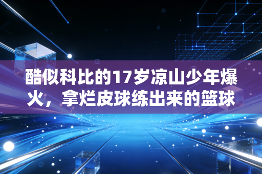 酷似科比的17岁凉山少年爆火，拿烂皮球练出来的篮球梦，从来不是蹭热度的剧本