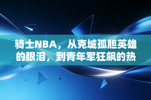 骑士NBA,从克城孤胆英雄的眼泪,到青年军狂飙的热血荣光 骑士NBA,从克城孤胆英雄的眼泪,到青年军狂飙的热血荣光