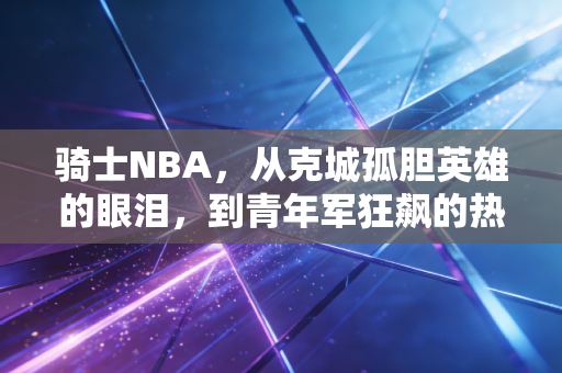 骑士NBA,从克城孤胆英雄的眼泪,到青年军狂飙的热血荣光 骑士NBA,从克城孤胆英雄的眼泪,到青年军狂飙的热血荣光