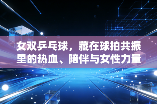 女双乒乓球，藏在球拍共振里的热血、陪伴与女性力量