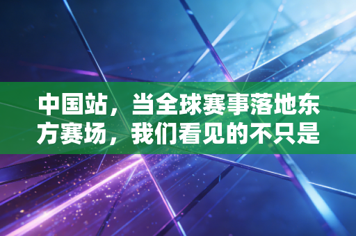 中国站，当全球赛事落地东方赛场，我们看见的不只是冠军的高光