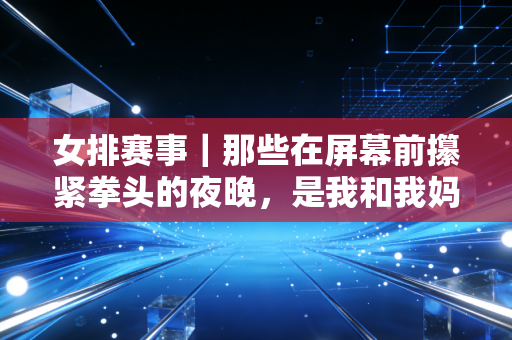 女排赛事｜那些在屏幕前攥紧拳头的夜晚，是我和我妈藏了12年的共同秘密