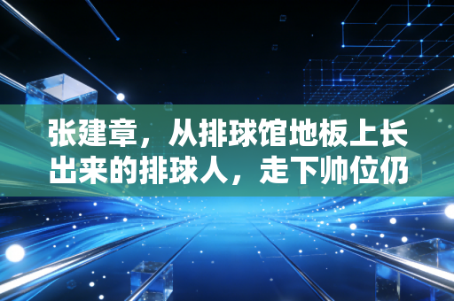 张建章，从排球馆地板上长出来的排球人，走下帅位仍守着半辈排球情
