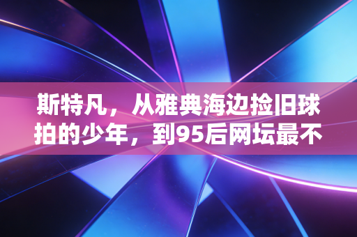 斯特凡，从雅典海边捡旧球拍的少年，到95后网坛最不肯认输的逐梦者