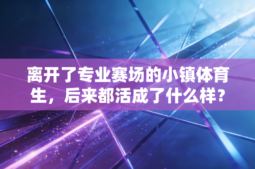 离开了专业赛场的小镇体育生,后来都活成了什么样? 离开了专业赛场的小镇体育生,后来都活成了什么样?