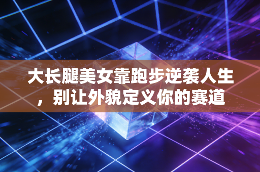 大长腿美女靠跑步逆袭人生,别让外貌定义你的赛道 大长腿美女靠跑步逆袭人生,别让外貌定义你的赛道