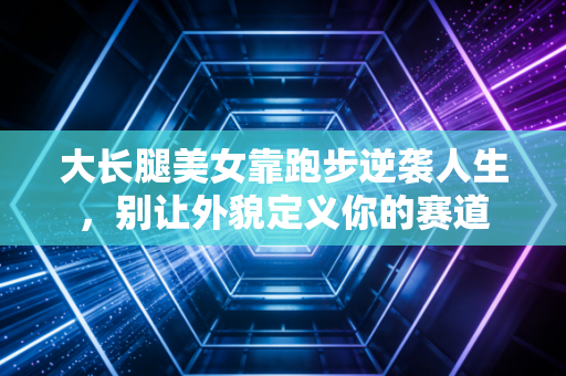 大长腿美女靠跑步逆袭人生,别让外貌定义你的赛道 大长腿美女靠跑步逆袭人生,别让外貌定义你的赛道