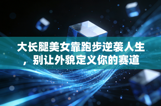 大长腿美女靠跑步逆袭人生，别让外貌定义你的赛道