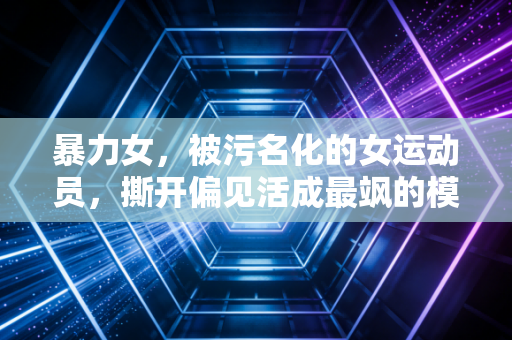 暴力女，被污名化的女运动员，撕开偏见活成最飒的模样