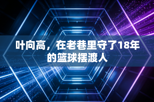 叶向高，在老巷里守了18年的篮球摆渡人