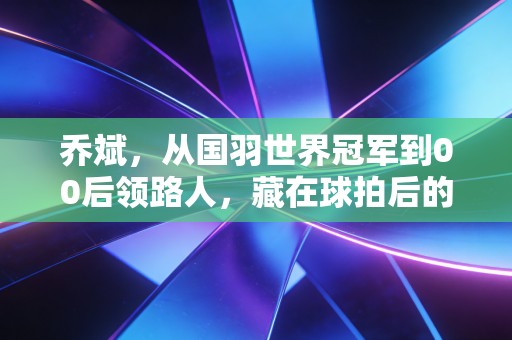 乔斌，从国羽世界冠军到00后领路人，藏在球拍后的热血与温柔