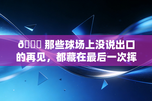 👋 那些球场上没说出口的再见，都藏在最后一次挥手里