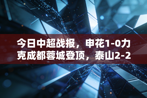 今日中超战报，申花1-0力克成都蓉城登顶，泰山2-2平河南，海港3-1逆转梅州客家 这轮冷门迭出背后，是中超变天的信号？