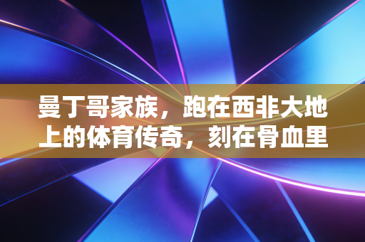 曼丁哥家族,跑在西非大地上的体育传奇,刻在骨血里的不服输基因 曼丁哥家族,跑在西非大地上的体育传奇,刻在骨血里的不服输基因
