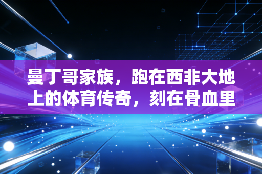 曼丁哥家族,跑在西非大地上的体育传奇,刻在骨血里的不服输基因 曼丁哥家族,跑在西非大地上的体育传奇,刻在骨血里的不服输基因