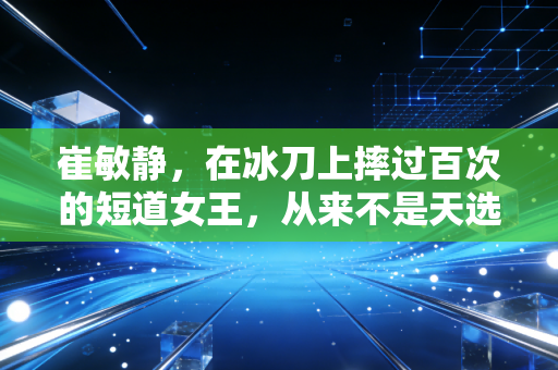 崔敏静，在冰刀上摔过百次的短道女王，从来不是天选赢家