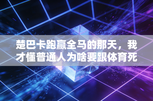 楚巴卡跑赢全马的那天,我才懂普通人为啥要跟体育死磕 楚巴卡跑赢全马的那天,我才懂普通人为啥要跟体育死磕