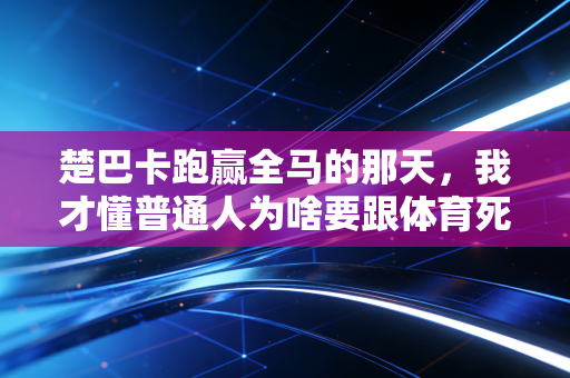 楚巴卡跑赢全马的那天,我才懂普通人为啥要跟体育死磕 楚巴卡跑赢全马的那天,我才懂普通人为啥要跟体育死磕
