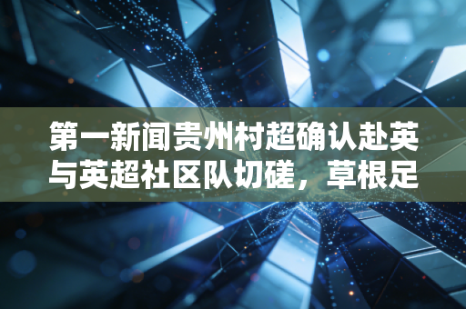 第一新闻贵州村超确认赴英与英超社区队切磋，草根足球的光，终照到遥不可及的赛场