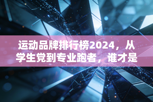 运动品牌排行榜2024，从学生党到专业跑者，谁才是适配度最高的选择？