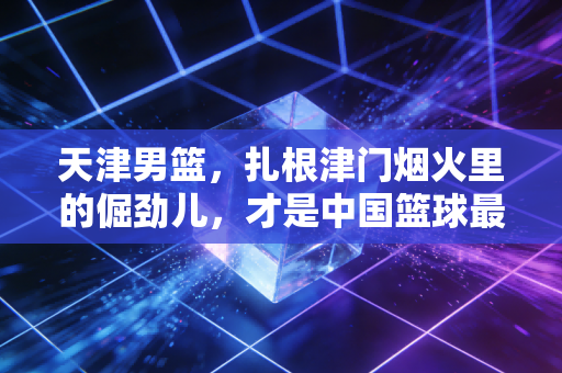 天津男篮,扎根津门烟火里的倔劲儿,才是中国篮球最该有的草根底色 天津男篮,扎根津门烟火里的倔劲儿,才是中国篮球最该有的草根底色