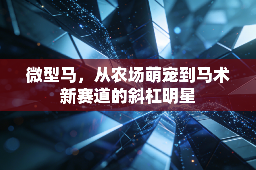 微型马,从农场萌宠到马术新赛道的斜杠明星 微型马,从农场萌宠到马术新赛道的斜杠明星