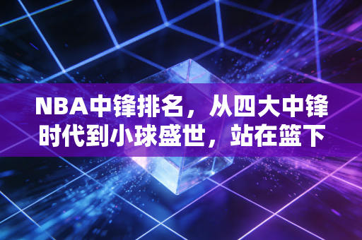 NBA中锋排名，从四大中锋时代到小球盛世，站在篮下的巨人从未真正退场