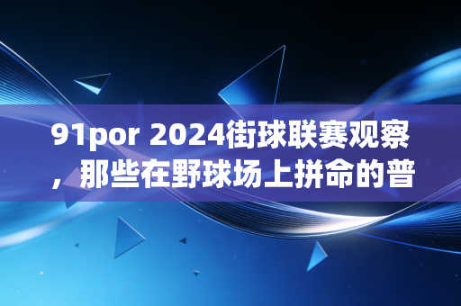 91por 2024街球联赛观察，那些在野球场上拼命的普通人，才是中国篮球最鲜活的底色
