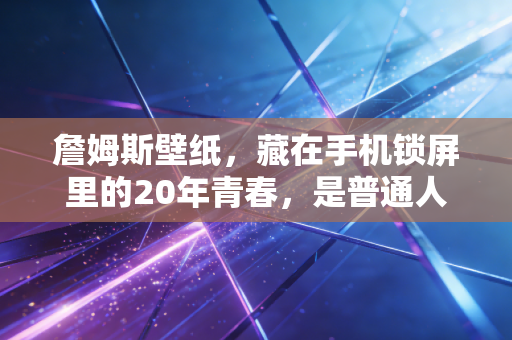 詹姆斯壁纸，藏在手机锁屏里的20年青春，是普通人最触手可及的信仰