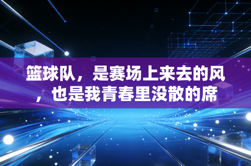篮球队,是赛场上来去的风,也是我青春里没散的席 篮球队,是赛场上来去的风,也是我青春里没散的席