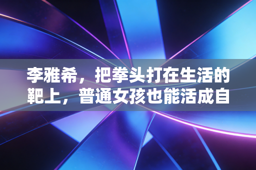 李雅希，把拳头打在生活的靶上，普通女孩也能活成自己的冠军