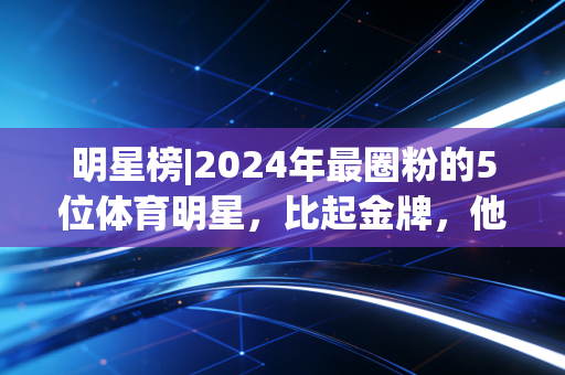 明星榜|2024年最圈粉的5位体育明星，比起金牌，他们的烟火气更动人