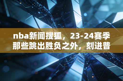 nba新闻搜狐,23-24赛季那些跳出胜负之外,刻进普通人青春的热辣瞬间 nba新闻搜狐,23-24赛季那些跳出胜负之外,刻进普通人青春的热辣瞬间