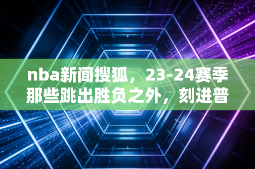 nba新闻搜狐，23-24赛季那些跳出胜负之外，刻进普通人青春的热辣瞬间