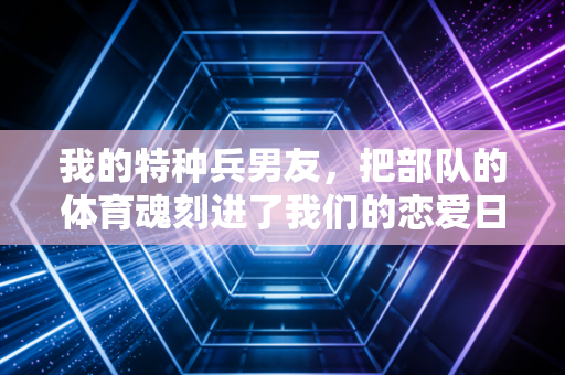 我的特种兵男友，把部队的体育魂刻进了我们的恋爱日常