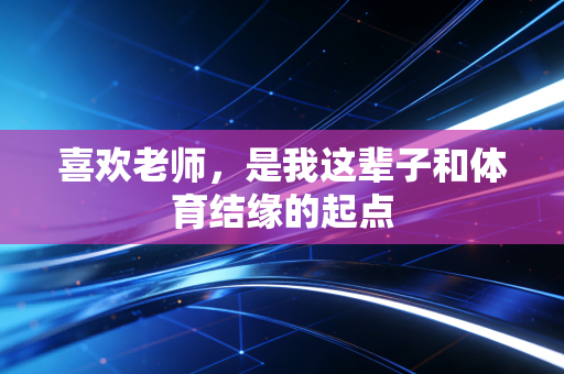 喜欢老师,是我这辈子和体育结缘的起点 喜欢老师,是我这辈子和体育结缘的起点