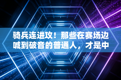 骑兵连进攻！那些在赛场边喊到破音的普通人，才是中国体育的底色