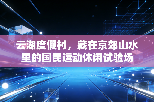 云湖度假村，藏在京郊山水里的国民运动休闲试验场