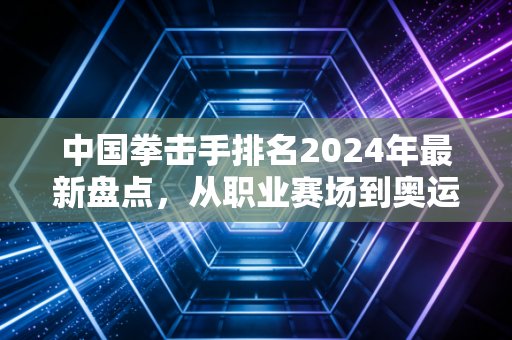 中国拳击手排名2024年最新盘点，从职业赛场到奥运擂台，谁在撑着中国拳击的门面？