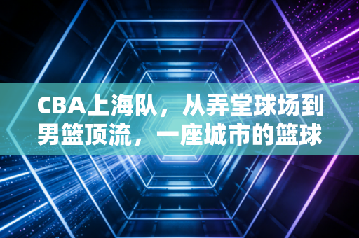 CBA上海队，从弄堂球场到男篮顶流，一座城市的篮球信仰从来都不只是赢球