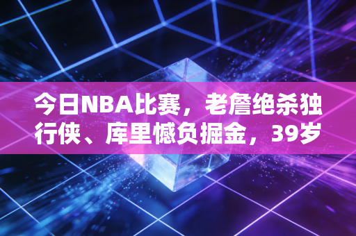 今日NBA比赛，老詹绝杀独行侠、库里憾负掘金，39岁的他们还在给成年人造梦