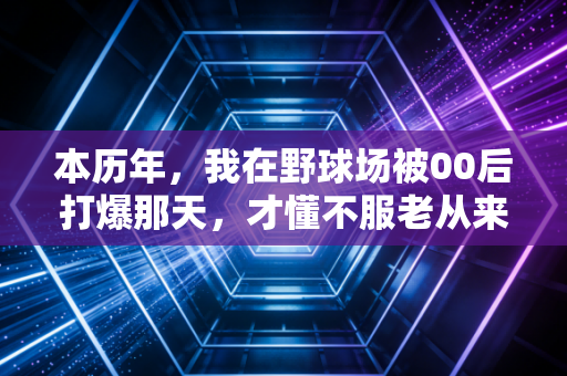 本历年，我在野球场被00后打爆那天，才懂不服老从来不是硬扛